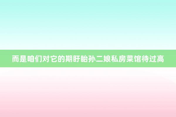 而是咱们对它的期盱眙孙二娘私房菜馆待过高